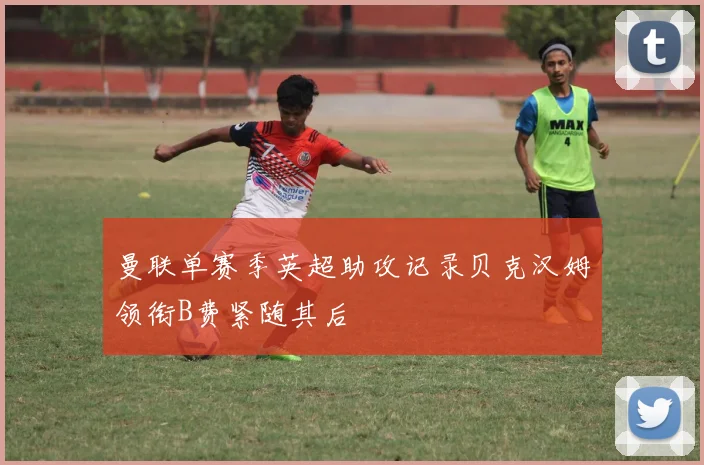 曼联单赛季英超助攻记录贝克汉姆领衔B费紧随其后