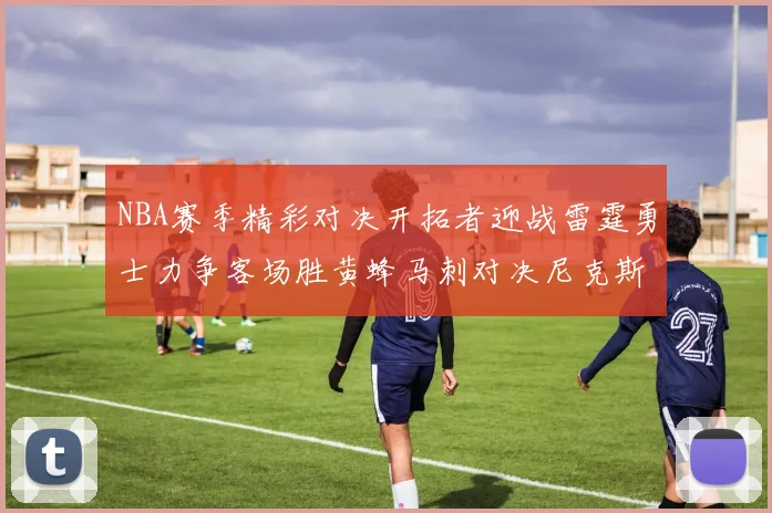 NBA赛季精彩对决开拓者迎战雷霆勇士力争客场胜黄蜂马刺对决尼克斯