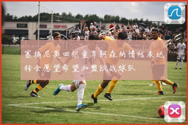 塞梅尼奥回忆童年阿森纳情结表达转会愿望希望加盟欧战球队
