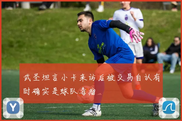 武圣坦言小卡来访后被交易自认有时确实是球队毒瘤