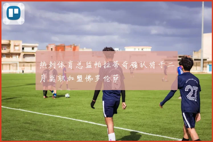 热刺体育总监帕拉蒂奇确认将于二月离职加盟佛罗伦萨