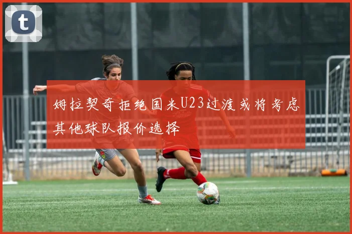 姆拉契奇拒绝国米U23过渡或将考虑其他球队报价选择