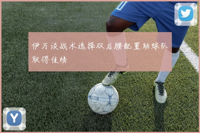 伊万谈战术选择双后腰配置助球队取得佳绩