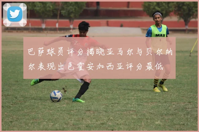 巴萨球员评分揭晓亚马尔与贝尔纳尔表现出色霍安加西亚评分最低