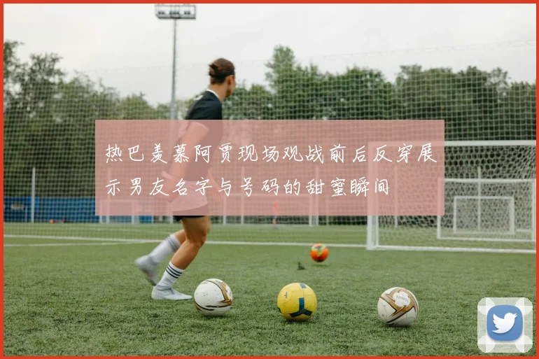 热巴羡慕阿贾现场观战前后反穿展示男友名字与号码的甜蜜瞬间