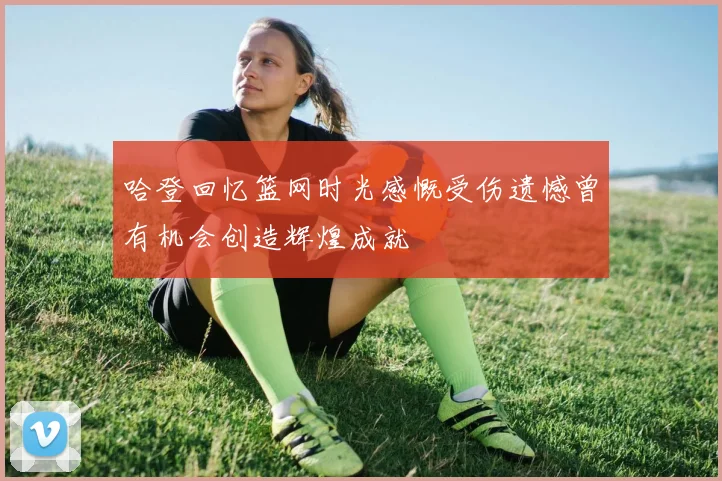 哈登回忆篮网时光感慨受伤遗憾曾有机会创造辉煌成就