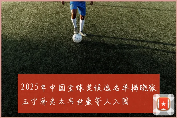 2025年中国金球奖候选名单揭晓张玉宁蒋光太韦世豪等人入围