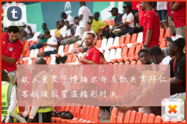 故人重聚范博梅尔与马凯共赏拜仁客战埃因霍温精彩对决