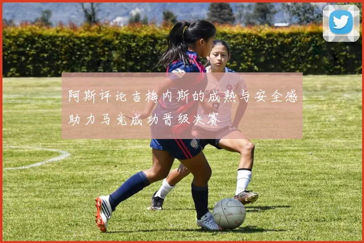 阿斯评论吉梅内斯的成熟与安全感助力马竞成功晋级决赛