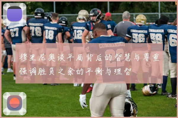 穆里尼奥谈平局背后的智慧与尊重强调胜负之余的平衡与理智