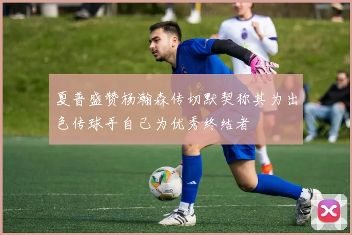 夏普盛赞杨瀚森传切默契称其为出色传球手自己为优秀终结者
