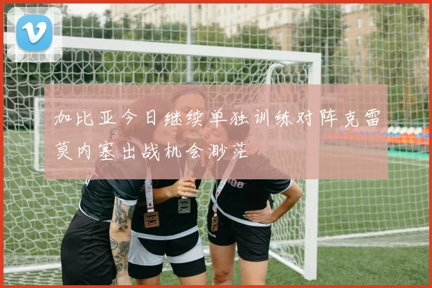 加比亚今日继续单独训练对阵克雷莫内塞出战机会渺茫