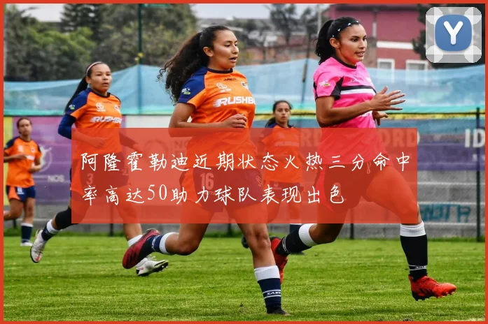 阿隆霍勒迪近期状态火热三分命中率高达50助力球队表现出色