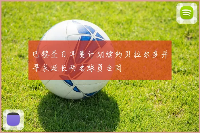 巴黎圣日耳曼计划续约贝拉尔多并寻求延长两名球员合同