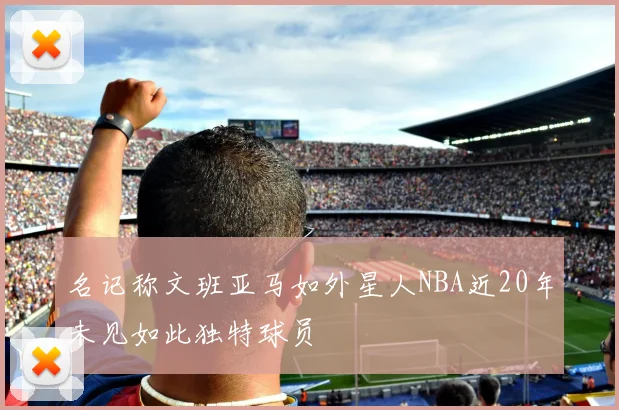 名记称文班亚马如外星人NBA近20年未见如此独特球员