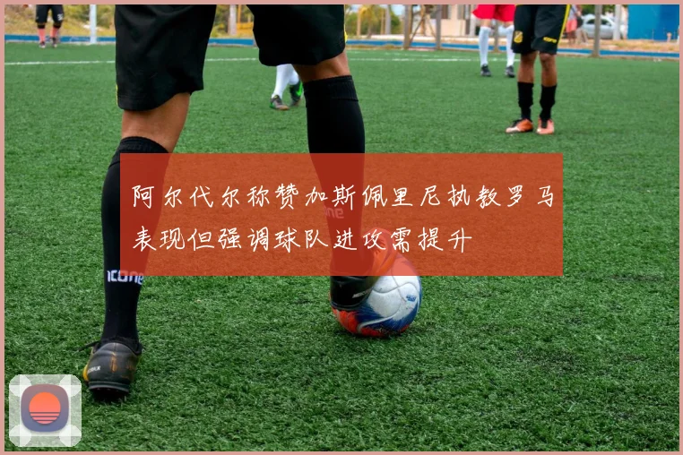 阿尔代尔称赞加斯佩里尼执教罗马表现但强调球队进攻需提升