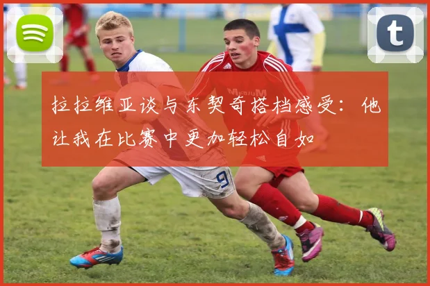 拉拉维亚谈与东契奇搭档感受：他让我在比赛中更加轻松自如