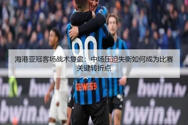 海港亚冠客场战术复盘：中场压迫失衡如何成为比赛关键转折点